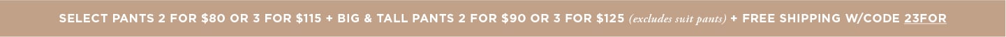 Pants 2 for $80/3 for $115 OR Big & Tall Pants 2 for $90 /3 for $125 + Free Shipping