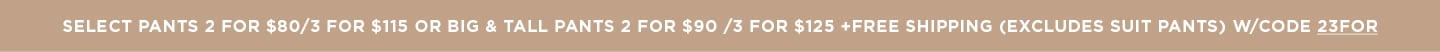 Pants 2 for $80/3 for $115 OR Big & Tall Pants 2 for $90 /3 for $125 + Free Shipping